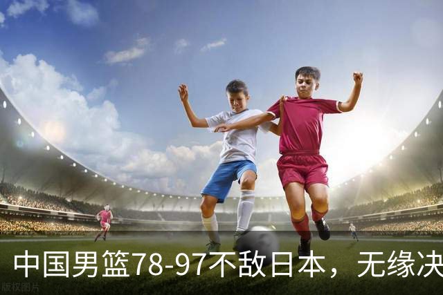 中国男篮78-97不敌日本，无缘决赛，球员表现评价惨淡